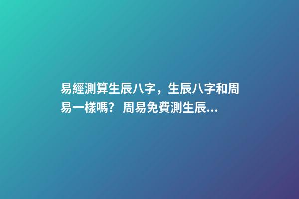 易經測算生辰八字，生辰八字和周易一樣嗎？ 周易免費測生辰八字，周易生辰八字計算壽命準不準